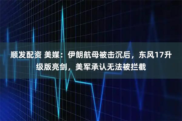 顺发配资 美媒：伊朗航母被击沉后，东风17升级版亮剑，美军承认无法被拦截