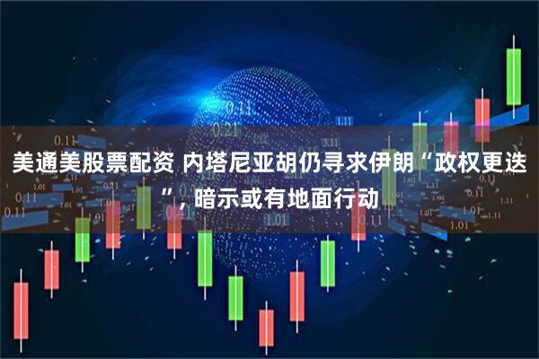 美通美股票配资 内塔尼亚胡仍寻求伊朗“政权更迭”, 暗示或有地面行动