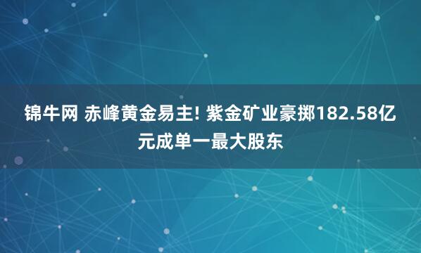 锦牛网 赤峰黄金易主! 紫金矿业豪掷182.58亿元成单一最大股东