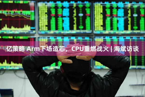 亿策略 Arm下场造芯,CPU重燃战火 | 海斌访谈