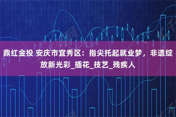 鼎红金投 安庆市宜秀区:指尖托起就业梦,非遗绽放新光彩_插花_技艺_残疾人