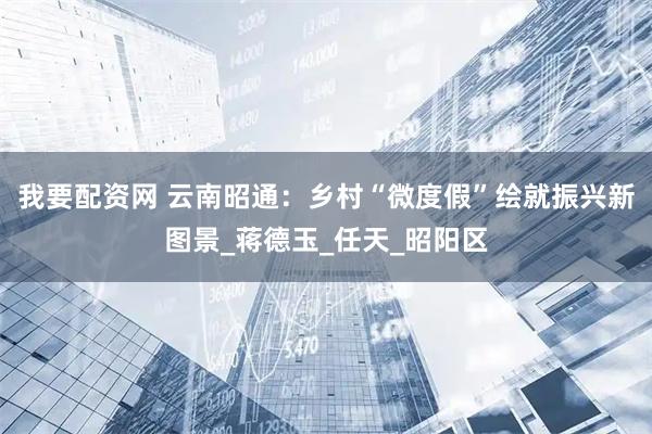 我要配资网 云南昭通：乡村“微度假”绘就振兴新图景_蒋德玉_任天_昭阳区