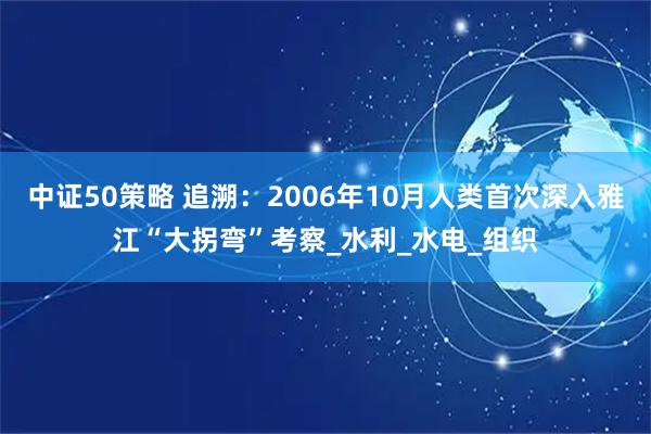 中证50策略 追溯：2006年10月人类首次深入雅江“大拐弯”考察_水利_水电_组织