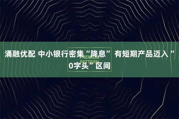 涌融优配 中小银行密集“降息” 有短期产品迈入“0字头”区间