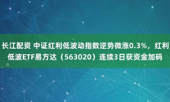 长江配资 中证红利低波动指数逆势微涨0.3%，红利低波ETF易方达（563020）连续3日获资金加码