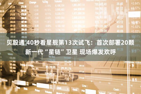 贝股通 40秒看星舰第13次试飞：首次部署20颗新一代“星链”卫星 现场爆发欢呼