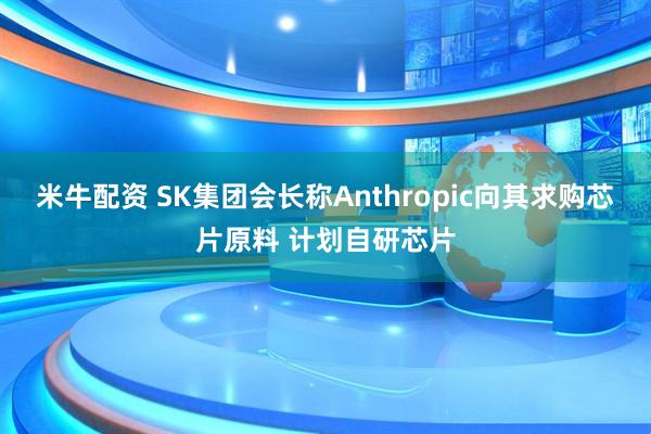 米牛配资 SK集团会长称Anthropic向其求购芯片原料 计划自研芯片
