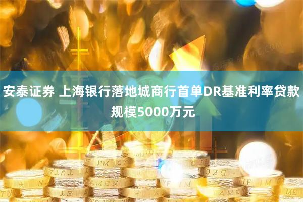 安泰证券 上海银行落地城商行首单DR基准利率贷款 规模5000万元