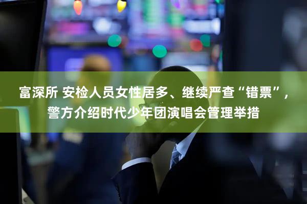富深所 安检人员女性居多、继续严查“错票”，警方介绍时代少年团演唱会管理举措